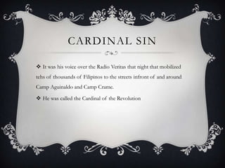 CARDINAL SIN
 It was his voice over the Radio Veritas that night that mobilized
tehs of thousands of Filipinos to the streets infront of and around
Camp Aguinaldo and Camp Crame.

 He was called the Cardinal of the Revolution

 
