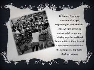 By Sunday Morning,
thousands of people,

responding to the Cardinal’s
appeal, begin gathering
outside rebel camps and
bringing supplies and food

for the soldiers. They formed
a human barricade outside
the camp gates, hoping to
block any attack.

 
