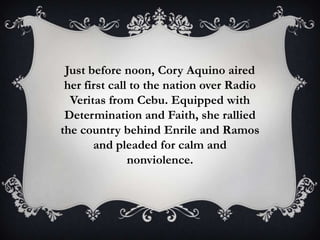 Just before noon, Cory Aquino aired
her first call to the nation over Radio
Veritas from Cebu. Equipped with
Determination and Faith, she rallied
the country behind Enrile and Ramos
and pleaded for calm and
nonviolence.

 