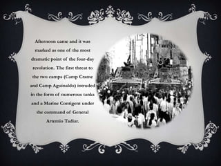 Afternoon came and it was
marked as one of the most

dramatic point of the four-day
revolution. The first threat to
the two camps (Camp Crame
and Camp Aguinaldo) intruded

in the form of numerous tanks
and a Marine Contigent under
the command of General
Artemio Tadiar.

 