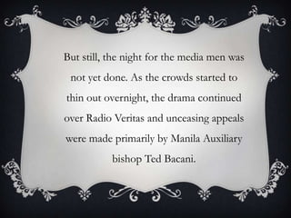 But still, the night for the media men was

not yet done. As the crowds started to
thin out overnight, the drama continued
over Radio Veritas and unceasing appeals
were made primarily by Manila Auxiliary
bishop Ted Bacani.

 