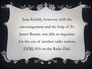 June Keithly, however, with the

encouragement and the help of Fr.
James Reuter, was able to negotiate

for the use of another radio station,
DZRJ, 810 on the Radio Dial.

 