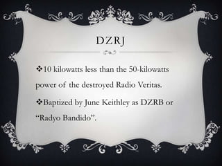 DZRJ
10 kilowatts less than the 50-kilowatts
power of the destroyed Radio Veritas.

Baptized by June Keithley as DZRB or
“Radyo Bandido”.

 