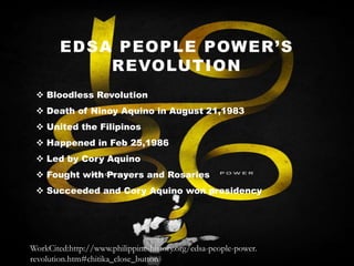 EDSA PEOPLE POWER’S
REVOLUTION
 Bloodless Revolution
 Death of Ninoy Aquino in August 21,1983
 United the Filipinos
 Happened in Feb 25,1986
 Led by Cory Aquino
 Fought with Prayers and Rosaries
 Succeeded and Cory Aquino won presidency

WorkCited:http://www.philippine-history.org/edsa-people-power.
revolution.htm#chitika_close_button

 