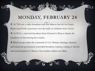 MONDAY, FEBRUARY 24
 At 7:00 a.m. a radio broadcast said that Marcos has left for Guam.
Ramos and Enrile announces over the radio to celebrate their victory.
 At 09:15, a televised broadcast from Channel 4, Marcos dispels the
broadcast of him leaving the country.

 Rebel troops under the command of Col. Mariano Santiago attacked
and seized the government controlled broadcast stations, cutting of the live
televised broadcast of Marcos. Two loyalist soldiers are killed.

 