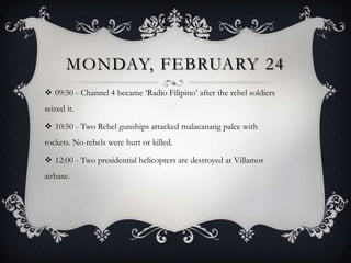 MONDAY, FEBRUARY 24
 09:50 - Channel 4 became „Radio Filipino‟ after the rebel soldiers
seized it.
 10:50 - Two Rebel gunships attacked malacanang palce with
rockets. No rebels were hurt or killed.
 12:00 - Two presidential helicopters are destroyed at Villamor
airbase.

 