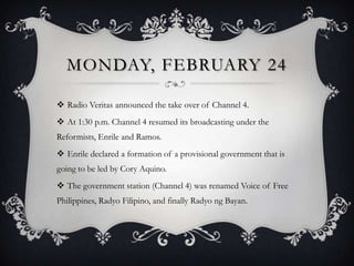 MONDAY, FEBRUARY 24
 Radio Veritas announced the take over of Channel 4.
 At 1:30 p.m. Channel 4 resumed its broadcasting under the
Reformists, Enrile and Ramos.

 Enrile declared a formation of a provisional government that is
going to be led by Cory Aquino.
 The government station (Channel 4) was renamed Voice of Free
Philippines, Radyo Filipino, and finally Radyo ng Bayan.

 