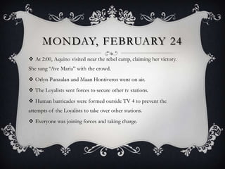 MONDAY, FEBRUARY 24
 At 2:00, Aquino visited near the rebel camp, claiming her victory.
She sang “Ave Maria” with the crowd.
 Orlyn Punzalan and Maan Hontiveros went on air.
 The Loyalists sent forces to secure other tv stations.

 Human barricades were formed outside TV 4 to prevent the
attempts of the Loyalists to take over other stations.
 Everyone was joining forces and taking charge.

 