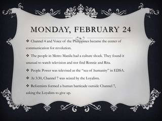 MONDAY, FEBRUARY 24
 Channel 4 and Voice of the Philippines became the center of
communication for revolution.
 The people in Metro Manila had a culture shock. They found it
unusual to watch television and not find Ronnie and Rita.

 People Power was televised as the “sea of humanity” in EDSA.
 At 3:30, Channel 7 was seized by the Loyalists.
 Reformists formed a human barricade outside Channel 7,
asking the Loyalists to give up.

 