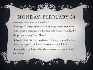 MONDAY, FEBRUARY 24
UNFORGETTABLE SIGHTS & SOUNDS:

 Image of Virgin Mary on top of huge trucks that were
used to put a barricade on the streets. It was surrounded by
the people singing “Ave Maria”.
 Nuns, students, middle-class and the well-dressed people
were praying on their knees in front of the soldiers.
 A handicapped in a wheelchair was manning one of the
barricades.

 