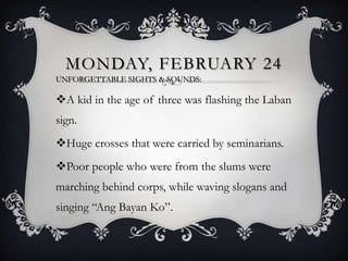 MONDAY, FEBRUARY 24
UNFORGETTABLE SIGHTS & SOUNDS:

A kid in the age of three was flashing the Laban
sign.
Huge crosses that were carried by seminarians.
Poor people who were from the slums were
marching behind corps, while waving slogans and

singing “Ang Bayan Ko”.

 