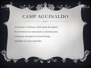 CAMP AGUINALDO
At 6:45 pm of February 22,the spark that ignited
the revolution was announced at a dramatic press
conference attended by local and foreign

journalists at Camp Aguinaldo.

 