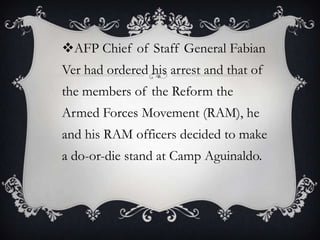 AFP Chief of Staff General Fabian
Ver had ordered his arrest and that of

the members of the Reform the
Armed Forces Movement (RAM), he

and his RAM officers decided to make
a do-or-die stand at Camp Aguinaldo.

 