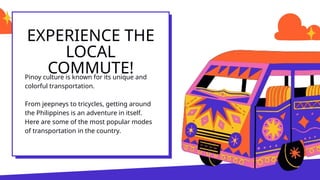 EXPERIENCE THE
LOCAL
COMMUTE!
Pinoy culture is known for its unique and
colorful transportation.
From jeepneys to tricycles, getting around
the Philippines is an adventure in itself.
Here are some of the most popular modes
of transportation in the country.
 