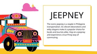 JEEPNEY
The iconic jeepney is a staple in Philippine
transportation. Its vibrant decorations and
witty slogans make it a popular choice for
locals and tourists alike. Hop on a jeepney
and experience a true Pinoy way of
commuting.
 