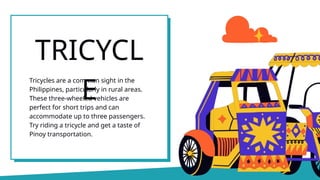 Tricycles are a common sight in the
Philippines, particularly in rural areas.
These three-wheeled vehicles are
perfect for short trips and can
accommodate up to three passengers.
Try riding a tricycle and get a taste of
Pinoy transportation.
TRICYCL
E
 