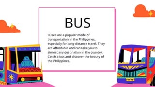 Buses are a popular mode of
transportation in the Philippines,
especially for long-distance travel. They
are affordable and can take you to
almost any destination in the country.
Catch a bus and discover the beauty of
the Philippines.
BUS
 