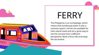 The Philippines is an archipelago, which
means that traveling by water is also a
common option. Ferries are available for
inter-island travel and are a great way to
see the country from a different
perspective. Book a ferry ride and enjoy
the sea breeze.
FERRY
 