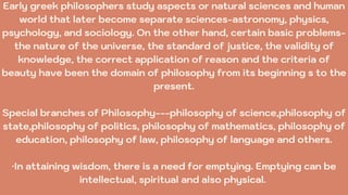 Early greek philosophers study aspects or natural sciences and human
world that later become separate sciences-astronomy, physics,
psychology, and sociology. On the other hand, certain basic problems-
the nature of the universe, the standard of justice, the validity of
knowledge, the correct application of reason and the criteria of
beauty have been the domain of philosophy from its beginning s to the
present.
Special branches of Philosophy---philosophy of science,philosophy of
state,philosophy of politics, philosophy of mathematics, philosophy of
education, philosophy of law, philosophy of language and others.
·In attaining wisdom, there is a need for emptying. Emptying can be
intellectual, spiritual and also physical.
 