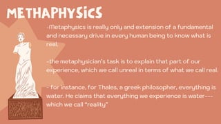 METHAPHYSICS
-Metaphysics is really only and extension of a fundamental
and necessary drive in every human being to know what is
real.
-the metaphysician’s task is to explain that part of our
experience, which we call unreal in terms of what we call real.
- for instance, for Thales, a greek philosopher, everything is
water. He claims that everything we experience is water---
which we call “reality”
 