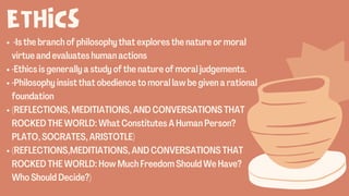 ETHICS
·Is the branch of philosophy that explores the nature or moral
virtue and evaluates human actions
·Ethics is generally a study of the nature of moral judgements.
·Philosophy insist that obedience to moral law be given a rational
foundation
(REFLECTIONS, MEDITIATIONS, AND CONVERSATIONS THAT
ROCKED THE WORLD: What Constitutes A Human Person?
PLATO, SOCRATES, ARISTOTLE)
(REFLECTIONS,MEDITIATIONS, AND CONVERSATIONS THAT
ROCKED THE WORLD: How Much Freedom Should We Have?
Who Should Decide?)
 