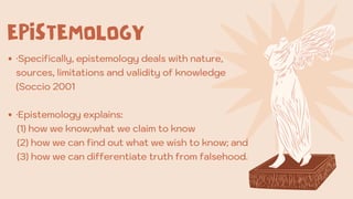 ·Specifically, epistemology deals with nature,
sources, limitations and validity of knowledge
(Soccio 2001
·Epistemology explains:
(1) how we know;what we claim to know
(2) how we can find out what we wish to know; and
(3) how we can differentiate truth from falsehood.
EPISTEMOLOGY
 