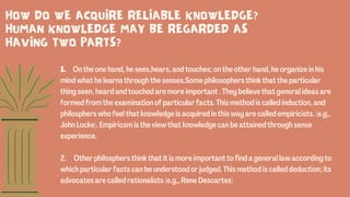 1. On the one hand, he sees,hears, and touches; on the other hand, he organize in his
mind what he learns through the senses.Some philosophers think that the particular
thing seen, heard and touched are more important . They believe that general ideas are
formed from the examination of particular facts. This method is called induction, and
philosphers who feel that knowledge is acquired in this way are called empiricists. (e.g,.
John Locke). Empiricsm is the view that knowledge can be attained through sense
experience.
2. Other philosphers think that it is more important to find a general law according to
which particular facts can be understood or judged. This method is called deduction; its
advocates are called rationalists (e.g,, Rene Descartes)
HOW DO WE ACQUIRE RELIABLE KNOWLEDGE?
HUMAN KNOWLEDGE MAY BE REGARDED AS
HAVING TWO PARTS?
 