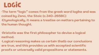 LOGIC
·The term “logic” comes from the greek word logike and was
coined by Zeno, the Stoic (c.340-265BC)
·Etymologically, it means a treatise on matters pertaining to
the human thought.
·Aristotle was the first philosopher to devise a logical
method.
·Logical reasoning makes us certain thatb our conclusions
are true, and this provides us with accepted scientific
proofs or universally valid proposiitons or statements.
 