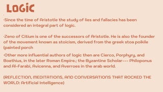 LOGIC
·
·Since the time of Aristotle the study of lies and fallacies has been
considered an integral part of logic.
·Zeno of Citium is one of the successors of Aristotle. He is also the founder
of the movement known as stoicism, derived from the greek stoa poikile
(painted porch
·Other more influential authors of logic then are Cierco, Porphyry, and
Boethius, in the later Roman Empire.; the Byzantine Scholar--- Philoponus
and Al-Farabi, Avicenna, and Averroes in the arab world.
(REFLECTION, MEDITATIONS, AND CONVERSATIONS THAT ROCKED THE
WORLD: Artificial Intelligence)
 