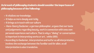 ·It vitalizes our knowledge.
·It helps us more deeply and richly
·It brings us in touch with our culture
-Hans-Georg Gadamer, a german philosopher, argues that our taste
and judgements regarding beauty, work in connection with ones own
personal experience nad culture. That is why a “dialog” or conversation
is important in interpreting works or art. ( white 1991)
According to Gadamer, interpretative and isofar as all interpretation,
involves the exchange between the familiar and thr alien, so all
interpretation is also translative.


Asbranchofphilosophystudentsshouldconsidertheimportanceof
philosophybecauseofthefollowing:
 