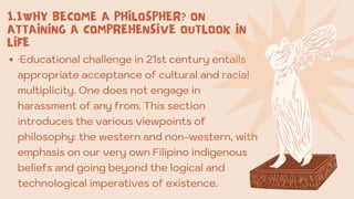 ·Educational challenge in 21st century entails
appropriate acceptance of cultural and racial
multiplicity. One does not engage in
harassment of any from. This section
introduces the various viewpoints of
philosophy: the western and non-western, with
emphasis on our very own Filipino indigenous
beliefs and going beyond the logical and
technological imperatives of existence.
1.1WHY BECOME A PHILOSPHER? ON
ATTAINING A COMPREHENSIVE OUTLOOK IN
LIFE
 