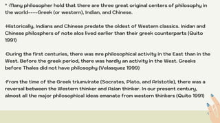 * ·Many philosopher hold that there are three great original centers of philosophy in
the world----Greek (or western), Indian, and Chinese.
·Historically, Indians and Chinese predate the oldest of Western classics. Inidan and
Chinese philosphers of note alos lived earlier than their greek counterparts (Quito
1991)
·During the first centuries, there was mre philosophical activity in the East than in the
West. Before the greek period, there was hardly an activity in the West. Greeks
before Thales did not have philosophy (Velasquez 1999)
·From the time of the Greek triumvirate (Socrates, Plato, and Aristotle), there was a
reversal between the Western thinker and Asian thinker. In our present century,
almost all the major philosophical ideas emanate from western thinkers (Quito 1991)
 