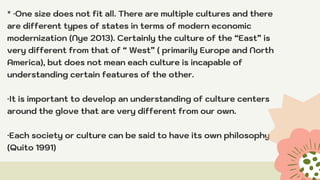 * ·One size does not fit all. There are multiple cultures and there
are different types of states in terms of modern economic
modernization (Nye 2013). Certainly the culture of the “East” is
very different from that of “ West” ( primarily Europe and North
America), but does not mean each culture is incapable of
understanding certain features of the other.
·It is important to develop an understanding of culture centers
around the glove that are very different from our own.
·Each society or culture can be said to have its own philosophy
(Quito 1991)
 
