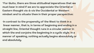 *For Quito, there are three attitudinal imperatives that we
must bear in mind if we are to appreciate the Oriental or
Eastern thought vis-à-vis the Occidental or Western
mindset and to situate them in their proper perspective:
·In contrast to the propensity of the West to think in a
linear manner, that is, in terms of beginning and ending in a
straight line, Oriental thought runs in a circular manner in
which the end conjoins the beginning in a cyclic style. In a
manner of speaking, nothing actually begins absoulutely or
end absolutely.
 