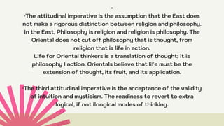 *
·The attitudinal imperative is the assumption that the East does
not make a rigorous distinction between religion and philosophy.
In the East, Philosophy is religion and religion is philosophy. The
Oriental does not cut off philosophy that is thought, from
religion that is life in action.
Life for Oriental thinkers is a translation of thought; it is
philosophy I action. Orientals believe that life must be the
extension of thought, its fruit, and its application.


·The third attitudinal imperative is the acceptance of the validity
of intuition and mysticism. The readiness to revert to extra
logical, if not iloogical modes of thinking.
 