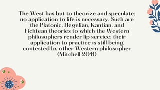 The West has but to theorize and speculate;
no application to life is necessary. Such are
the Platonic, Hegelian, Kantian, and
Fichtean theories to which the Western
philosophers render lip service; their
application to practice is still being
contested by other Western philosopher
(Mitchell 2011)




 