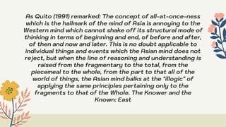 As Quito (1991) remarked: The concept of all-at-once-ness
which is the hallmark of the mind of Asia is annoying to the
Western mind which cannot shake off its structural mode of
thinking in terms of beginning and end, of before and after,
of then and now and later. This is no doubt applicable to
individual things and events which the Asian mind does not
reject, but when the line of reasoning and understanding is
raised from the fragmentary to the total, from the
piecemeal to the whole, from the part to that all of the
world of things, the Asian mind balks at the "illogic" of
applying the same principles pertaining only to the
fragments to that of the Whole. The Knower and the
Known: East
 