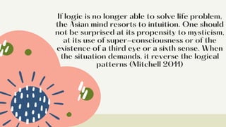 If logic is no longer able to solve life problem,
the Asian mind resorts to intuition. One should
not be surprised at its propensity to mysticism,
at its use of super-consciousness or of the
existence of a third eye or a sixth sense. When
the situation demands, it reverse the logical
patterns (Mitchell 2011)


 
