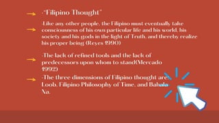 ·“Filipino Thought”
·Like any other people, the Filipino must eventually take
consciousness of his own particular life and his world, his
society and his gods in the light of Truth, and thereby realize
his proper being (Reyes 1990)
·The lack of refined tools and the lack of
predecessors upon whom to stand(Mercado
1992)
·The three dimensions of Filipino thought are:
Loob, Filipino Philosophy of Time, and Bahala
Na.
 