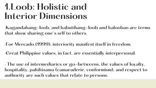 1.Loob: Holistic and
Interior Dimensions
·Kagandahang-loob, and kabutihang-loob and kalooban are terms
that show sharing one`s self to others.
·For Mercado (1999), interiority manifest itself in freedom.
·Great Philippine values, in fact, are essentially interpersonal.
· The use of intermediaries or go-betweens, the values of loyalty,
hospitality, pakikisama (camaraderie, conformism), and respect to
authority are such values that relate to persons.
 