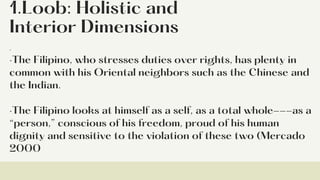 1.Loob: Holistic and
Interior Dimensions
·
·The Filipino, who stresses duties over rights, has plenty in
common with his Oriental neighbors such as the Chinese and
the Indian.
·The Filipino looks at himself as a self, as a total whole---as a
“person,” conscious of his freedom, proud of his human
dignity and sensitive to the violation of these two (Mercado
2000
 