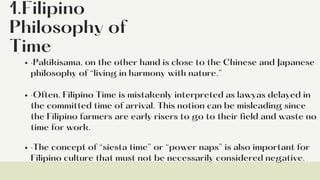 1.Filipino
Philosophy of
Time
·Pakikisama, on the other hand is close to the Chinese and Japanese
philosophy of “living in harmony with nature.”
·Often, Filipino Time is mistakenly interpreted as lawyas delayed in
the committed time of arrival. This notion can be misleading since
the Filipino farmers are early risers to go to their field and waste no
time for work.
·The concept of “siesta time” or “power naps” is also important for
Filipino culture that must not be necessarily considered negative.
·
 