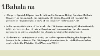 1.Bahala na
·The pre- Spanish Filipino people believed in Supreme Being, Batula or Bathala.
However, in this regard , the originality of Filipino thought will probably be
precisely in his personalistic view of the universe (Timbreza 2002)
·In his personalistic view of the world, the Filipino seems to signify that ultimately
in life, we have reckon ot only with nature and human nature, but also cosmic
presences or spirits, seen to be the ultimate origin to the problem evil.
·Bathala is not an impersonal entity but rather a personal being that keeps the
balance in the universe. The Filipino put his entire trust in this Bathala who has
evolved into the Christian God (Mercado 2000)
·
 