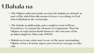 1.Bahala na
·The Filipino subconsciously accepts the bahala na attitude as
part of life which literally means to leave everything to God
who is Bathala in the vernacular.
·The bahala na philosophy puts complete trust in Divine
Providence; it contain the element of resignation. Thus the
Filipino accepts beforehand whatever the outcome of his
problem might be (Mercado 2000)
·Bahala na (come what may) is one of the most outstanding
Filipino virtues. It isonw aspect perceived as courage to take
risk.
·
 