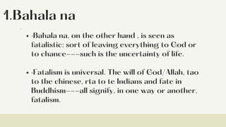 1.Bahala na
·Bahala na, on the other hand , is seen as
fatalistic; sort of leaving everything to God or
to chance---such is the uncertainty of life.
·Fatalism is universal. The will of God/Allah, tao
to the chinese, rta to te Indians and fate in
Buddhism---all signify, in one way or another,
fatalism.
·
 