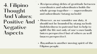 4. Filipino
Thought
And Values;
Positive And
Negative
Aspects
·Reciprocating debts of gratitude between
coordinates and subordinates holds the
whole group together--- superordinate
and subordinate (utang na loob)
·However, as we xonsider our duty, it
should not be bounded by utang na loob
(indebtedness to patrons) but to help to
uplift the life not only of one`s own family
(micro perspective) but of others as well
(macro perspective).
·Bayanihan is another moving spirit of the
Filipino people.
·
 