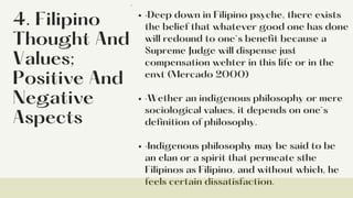 4. Filipino
Thought And
Values;
Positive And
Negative
Aspects
·Deep down in Filipino psyche, there exists
the belief that whatever good one has done
will redound to one`s benefit because a
Supreme Judge will dispense just
compensation wehter in this life or in the
enxt (Mercado 2000)
·Wether an indigenous philosophy or mere
sociological values, it depends on one`s
definition of philosophy.
·Indigenous philosophy may be said to be
an elan or a spirit that permeate sthe
Filipinos as Filipino, and without which, he
feels certain dissatisfaction.
·
 