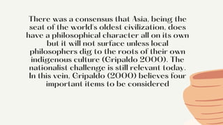 There was a consensus that Asia, being the
seat of the world's oldest civilization, does
have a philosophical character all on its own
but it will not surface unless local
philosophers dig to the roots of their own
indigenous culture (Gripaldo 2000). The
nationalist challenge is still relevant today.
In this vein, Gripaldo (2000) believes four
important items to be considered


 