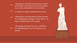 ·“Replacing colonial consciousness with a
nationalist consciousness thereby doing
away with colonialand crab mentality
creation of super industrial society;
·utilization of education as the means
of realizing the image of the future as
super industrial society and;
·choosing not just for one's self but
for all humanity, for the nation as a
whole
 