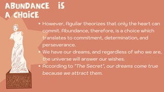 ABUNDANCE IS
A CHOICE
However, Aguilar theorizes that only the heart can
commit. Abundance, therefore, is a choice which
translates to commitment, determination, and
perseverance.
We have our dreams, and regardless of who we are,
the universe will answer our wishes.
According to "The Secret", our dreams come true
because we attract them.
 